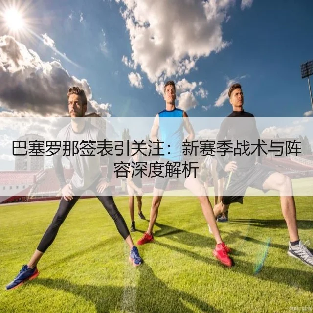 巴塞罗那签表引关注:新赛季战术与阵容深度解析