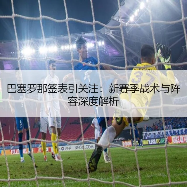 巴塞罗那签表引关注：新赛季战术与阵容深度解析