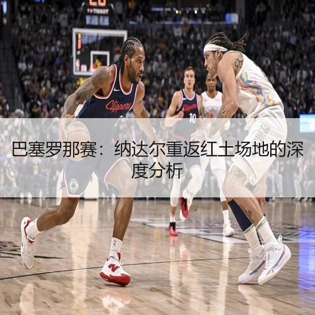 巴塞罗那赛：纳达尔重返红土场地的深度分析