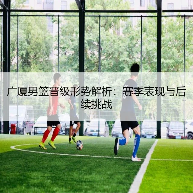 广厦男篮晋级形势解析：赛季表现与后续挑战