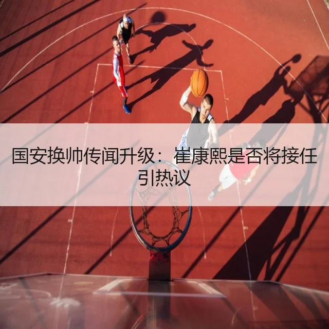 国安换帅传闻升级：崔康熙是否将接任引热议