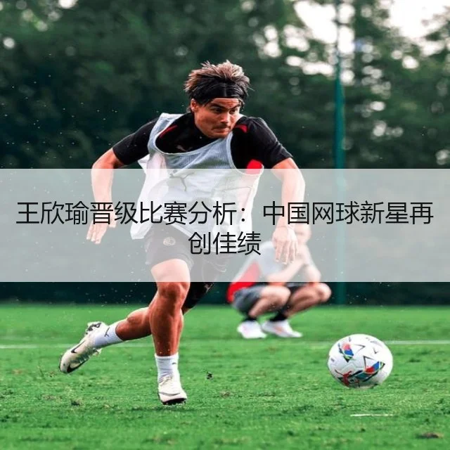 王欣瑜晋级比赛分析:中国网球新星再创佳绩