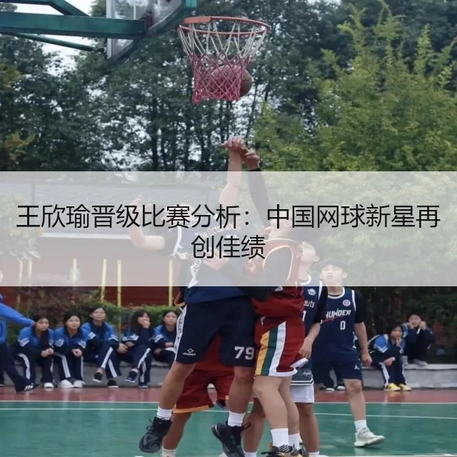 王欣瑜晋级比赛分析：中国网球新星再创佳绩