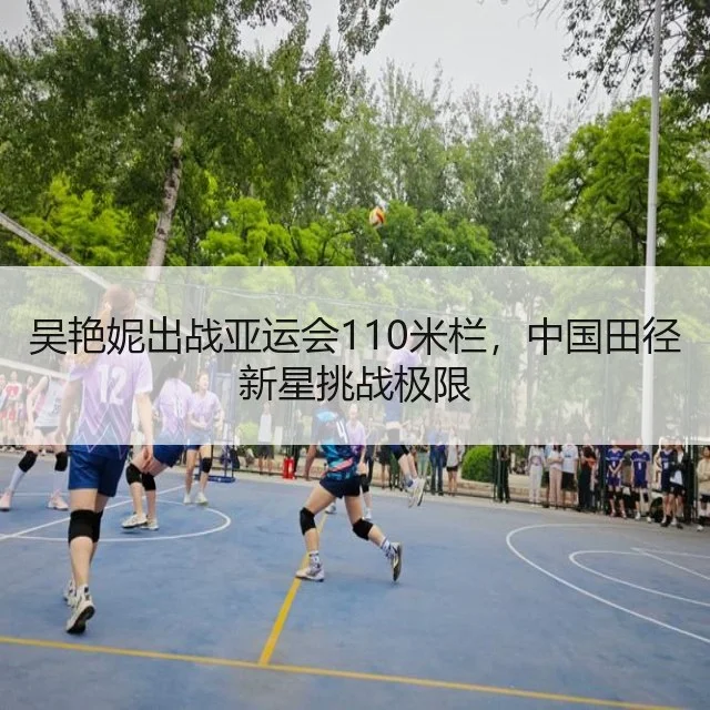 吴艳妮出战亚运会110米栏,中国田径新星挑战极限