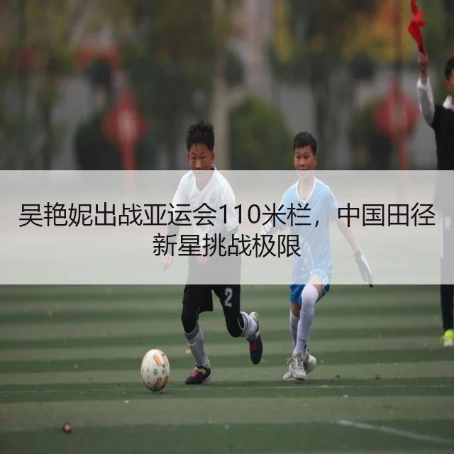 吴艳妮出战亚运会110米栏，中国田径新星挑战极限